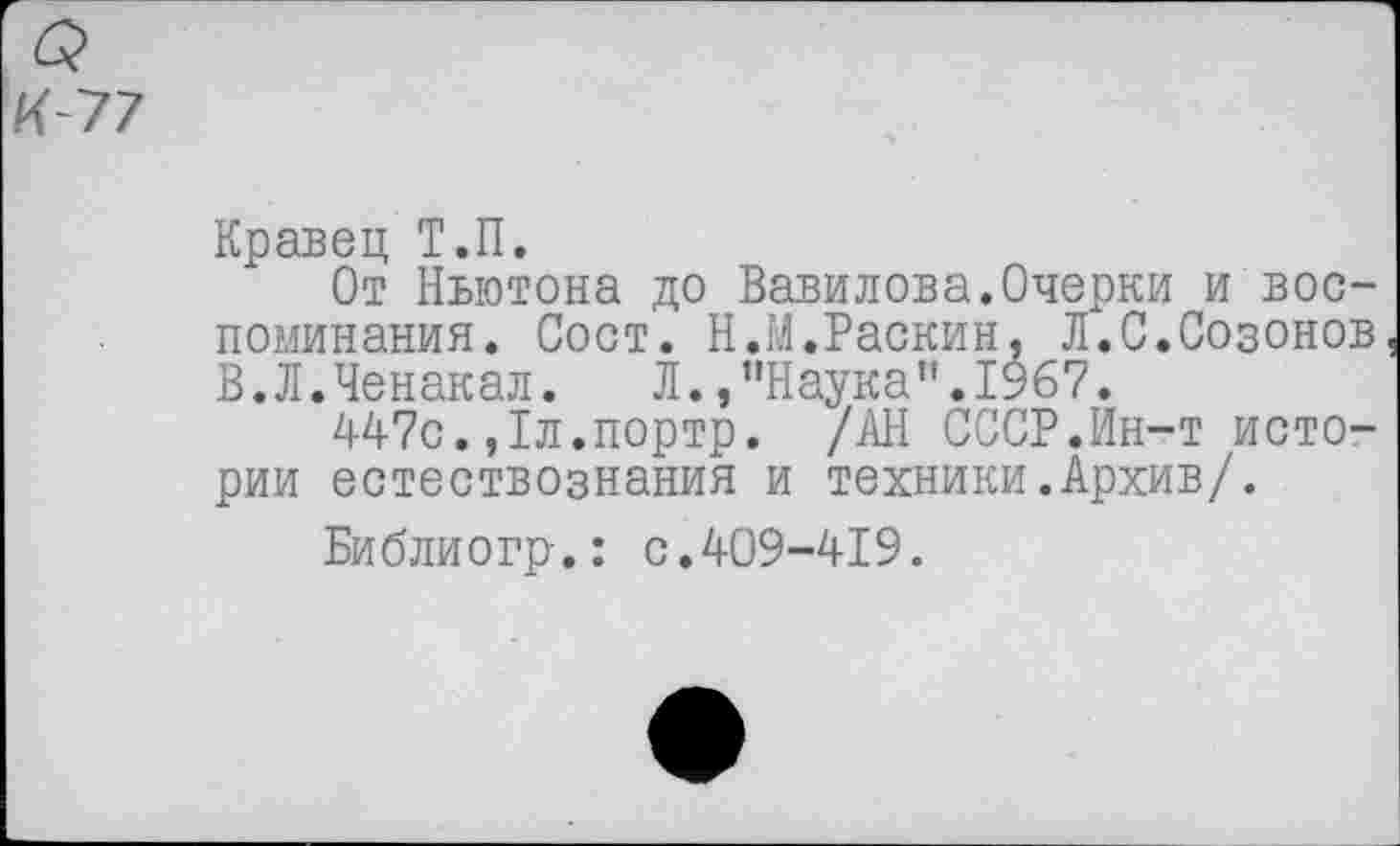 ﻿Кравец Т.П.
От Ньютона до Вавилова.Очерки и воспоминания. Сост. Н.М.Раскин, Л.С.Созонов В.Л.Ченакал. Л.,’'Наука" .1967.
447с.,1л.портр. /АН СССР.Ин-т истории естествознания и техники.Архив/.
Библиогр.: с.409-419.